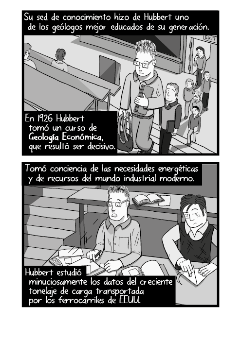 Tira cómica personaje entrando a un auditorio, ilustración a blanco y negro. Su sed de conocimiento hizo de Hubbert uno de los geólogos mejor educados de su generación. En 1926 Hubbert tomó un curso de Geología Económica, que resultó ser decisivo. Tomó conciencia de las necesidades energéticas y de recursos del mundo industrial moderno. Hubbert estudió minuciosamente los datos del creciente tonelaje de carga transportada por los ferrocarriles de EEUU.